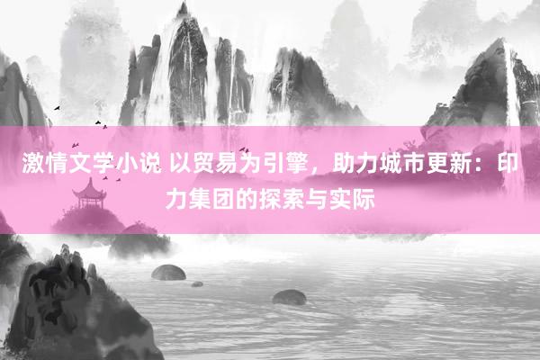 激情文学小说 以贸易为引擎，助力城市更新：印力集团的探索与实际