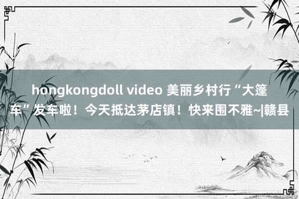 hongkongdoll video 美丽乡村行“大篷车”发车啦！今天抵达茅店镇！快来围不雅~|赣县