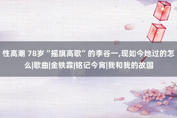 性高潮 78岁“摇旗高歌”的李谷一，现如今她过的怎么|歌曲|金铁霖|铭记今宵|我和我的故国