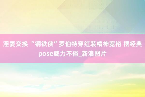 淫妻交换 “钢铁侠”罗伯特穿红装精神宽裕 摆经典pose威力不俗_新浪图片