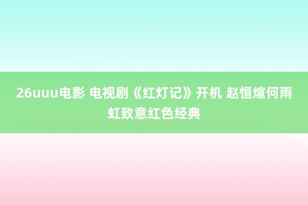 26uuu电影 电视剧《红灯记》开机 赵恒煊何雨虹致意红色经典