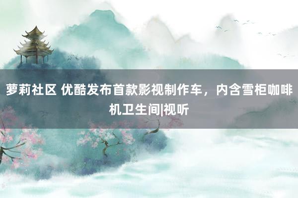 萝莉社区 优酷发布首款影视制作车，内含雪柜咖啡机卫生间|视听