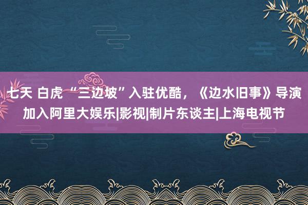 七天 白虎 “三边坡”入驻优酷，《边水旧事》导演加入阿里大娱乐|影视|制片东谈主|上海电视节