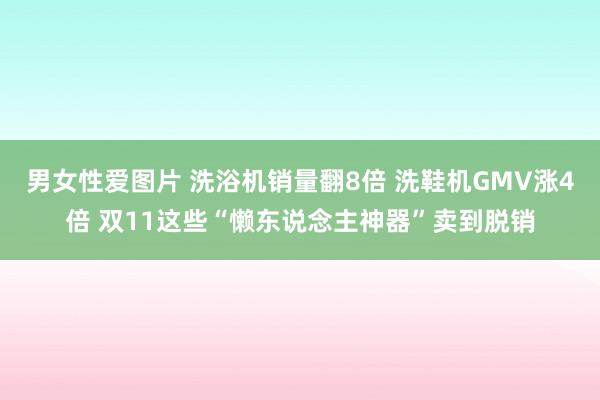 男女性爱图片 洗浴机销量翻8倍 洗鞋机GMV涨4倍 双11这些“懒东说念主神器”卖到脱销