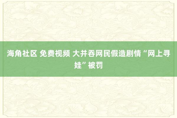 海角社区 免费视频 大并吞网民假造剧情“网上寻娃”被罚