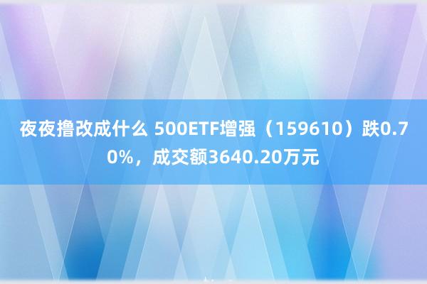 夜夜撸改成什么 500ETF增强（159610）跌0.70%，成交额3640.20万元