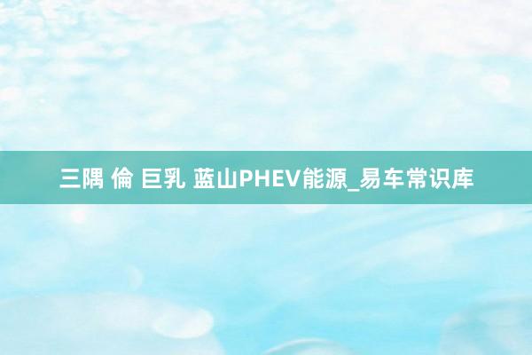 三隅 倫 巨乳 蓝山PHEV能源_易车常识库