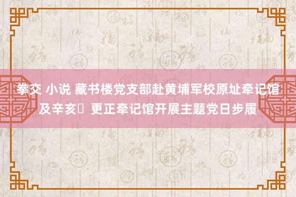 拳交 小说 藏书楼党支部赴黄埔军校原址牵记馆及辛亥​更正牵记馆开展主题党日步履