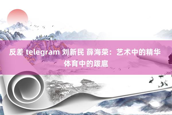 反差 telegram 刘新民 薛海荣：艺术中的精华 体育中的跋扈