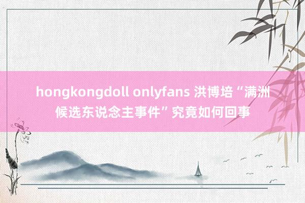 hongkongdoll onlyfans 洪博培“满洲候选东说念主事件”究竟如何回事