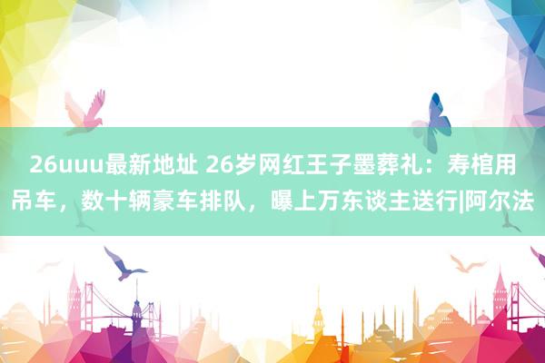 26uuu最新地址 26岁网红王子墨葬礼：寿棺用吊车，数十辆豪车排队，曝上万东谈主送行|阿尔法