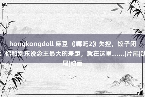 hongkongdoll 麻豆 《哪吒2》失控，饺子闭关：你和别东说念主最大的差距，就在这里......|片尾|动画