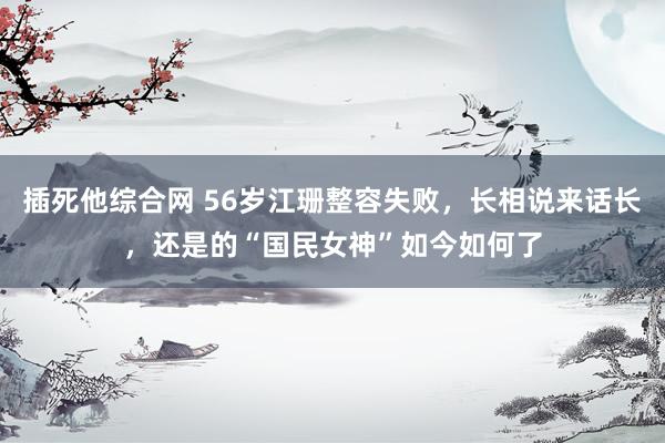 插死他综合网 56岁江珊整容失败，长相说来话长，还是的“国民女神”如今如何了