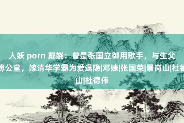 人妖 porn 戴娆：曾是张国立御用歌手，与生父对簿公堂，嫁清华学霸为爱退隐|邓婕|张国荣|景岗山|杜德伟