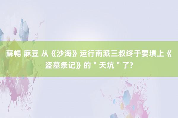 蘇暢 麻豆 从《沙海》运行南派三叔终于要填上《盗墓条记》的＂天坑＂了?