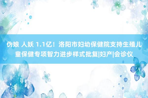 伪娘 人妖 1.1亿！洛阳市妇幼保健院支持生殖儿童保健专项智力进步样式批复|妇产|会诊仪